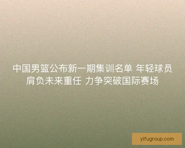 中国男篮公布新一期集训名单 年轻球员肩负未来重任 力争突破国际赛场