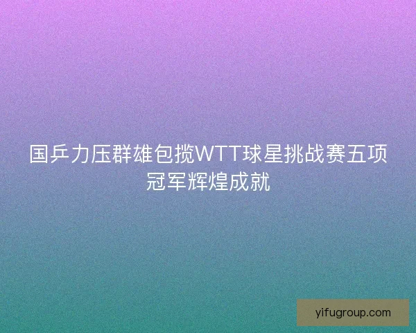国乒力压群雄包揽WTT球星挑战赛五项冠军辉煌成就